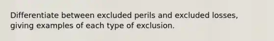 Differentiate between excluded perils and excluded losses, giving examples of each type of exclusion.