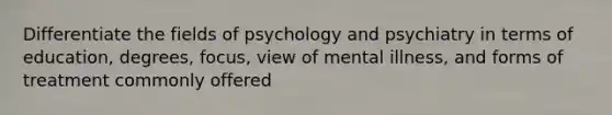 Differentiate the fields of psychology and psychiatry in terms of education, degrees, focus, view of mental illness, and forms of treatment commonly offered