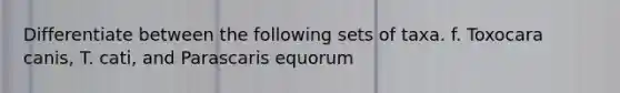 Differentiate between the following sets of taxa. f. Toxocara canis, T. cati, and Parascaris equorum