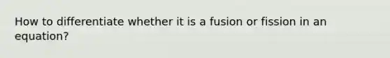 How to differentiate whether it is a fusion or fission in an equation?