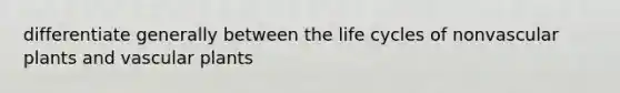 differentiate generally between the life cycles of nonvascular plants and vascular plants