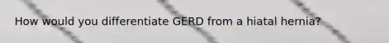 How would you differentiate GERD from a hiatal hernia?