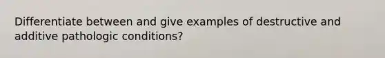 Differentiate between and give examples of destructive and additive pathologic conditions?