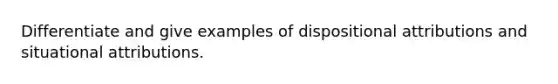 Differentiate and give examples of dispositional attributions and situational attributions.