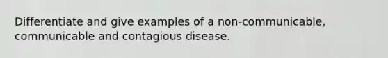 Differentiate and give examples of a non-communicable, communicable and contagious disease.