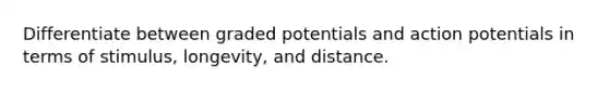 Differentiate between graded potentials and action potentials in terms of stimulus, longevity, and distance.