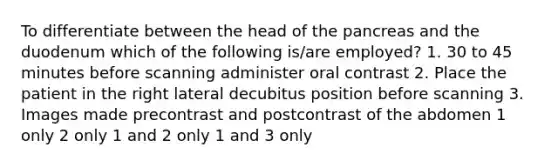 To differentiate between the head of the pancreas and the duodenum which of the following is/are employed? 1. 30 to 45 minutes before scanning administer oral contrast 2. Place the patient in the right lateral decubitus position before scanning 3. Images made precontrast and postcontrast of the abdomen 1 only 2 only 1 and 2 only 1 and 3 only