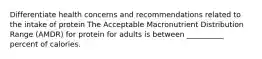 Differentiate health concerns and recommendations related to the intake of protein The Acceptable Macronutrient Distribution Range (AMDR) for protein for adults is between __________ percent of calories.