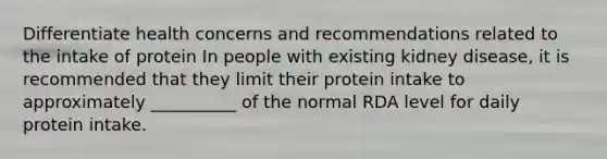 Differentiate health concerns and recommendations related to the intake of protein In people with existing kidney disease, it is recommended that they limit their protein intake to approximately __________ of the normal RDA level for daily protein intake.