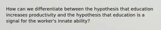 How can we differentiate between the hypothesis that education increases productivity and the hypothesis that education is a signal for the worker's innate ability?