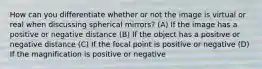 How can you differentiate whether or not the image is virtual or real when discussing spherical mirrors? (A) If the image has a positive or negative distance (B) If the object has a positive or negative distance (C) If the focal point is positive or negative (D) If the magnification is positive or negative