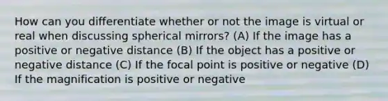 How can you differentiate whether or not the image is virtual or real when discussing spherical mirrors? (A) If the image has a positive or negative distance (B) If the object has a positive or negative distance (C) If the focal point is positive or negative (D) If the magnification is positive or negative