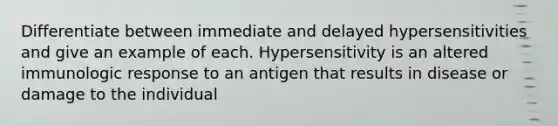 Differentiate between immediate and delayed hypersensitivities and give an example of each. Hypersensitivity is an altered immunologic response to an antigen that results in disease or damage to the individual