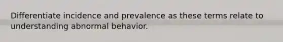 Differentiate incidence and prevalence as these terms relate to understanding abnormal behavior.