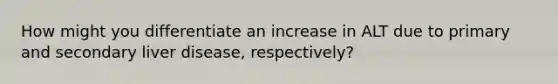 How might you differentiate an increase in ALT due to primary and secondary liver disease, respectively?