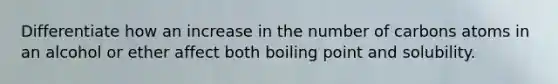 Differentiate how an increase in the number of carbons atoms in an alcohol or ether affect both boiling point and solubility.