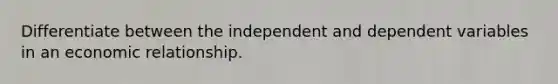 Differentiate between the independent and dependent variables in an economic relationship.