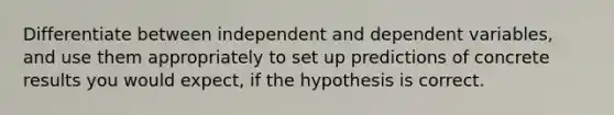 Differentiate between independent and dependent variables, and use them appropriately to set up predictions of concrete results you would expect, if the hypothesis is correct.