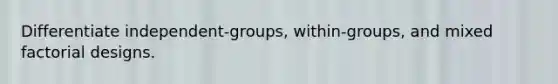 Differentiate independent-groups, within-groups, and mixed factorial designs.