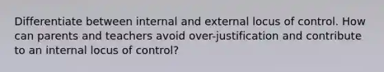 Differentiate between internal and external locus of control. How can parents and teachers avoid over-justification and contribute to an internal locus of control?