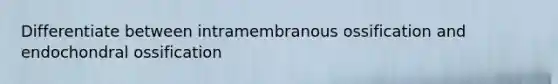 Differentiate between intramembranous ossification and endochondral ossification