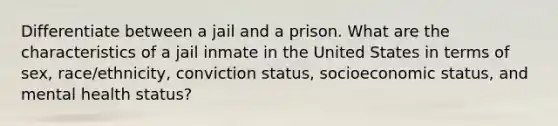 Differentiate between a jail and a prison. What are the characteristics of a jail inmate in the United States in terms of sex, race/ethnicity, conviction status, socioeconomic status, and mental health status?