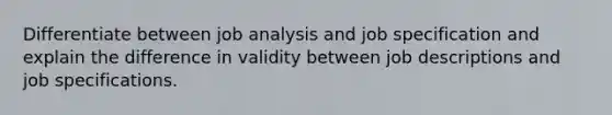 Differentiate between job analysis and job specification and explain the difference in validity between job descriptions and job specifications.