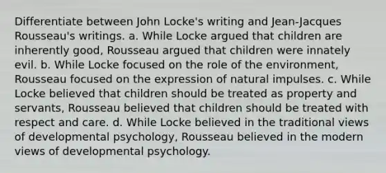 Differentiate between John Locke's writing and Jean-Jacques Rousseau's writings. a. While Locke argued that children are inherently good, Rousseau argued that children were innately evil. b. While Locke focused on the role of the environment, Rousseau focused on the expression of natural impulses. c. While Locke believed that children should be treated as property and servants, Rousseau believed that children should be treated with respect and care. d. While Locke believed in the traditional views of developmental psychology, Rousseau believed in the modern views of developmental psychology.