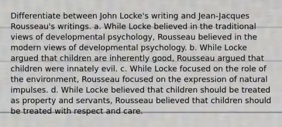 Differentiate between John Locke's writing and Jean-Jacques Rousseau's writings. a. While Locke believed in the traditional views of developmental psychology, Rousseau believed in the modern views of developmental psychology. b. While Locke argued that children are inherently good, Rousseau argued that children were innately evil. c. While Locke focused on the role of the environment, Rousseau focused on the expression of natural impulses. d. While Locke believed that children should be treated as property and servants, Rousseau believed that children should be treated with respect and care.