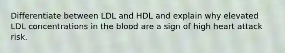 Differentiate between LDL and HDL and explain why elevated LDL concentrations in the blood are a sign of high heart attack risk.