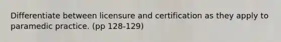 Differentiate between licensure and certification as they apply to paramedic practice. (pp 128-129)