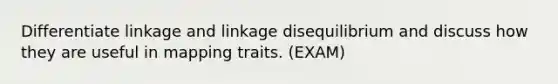 Differentiate linkage and linkage disequilibrium and discuss how they are useful in mapping traits. (EXAM)