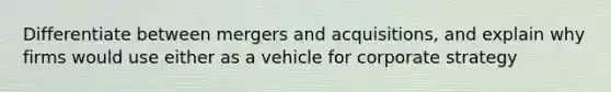 Differentiate between mergers and acquisitions, and explain why firms would use either as a vehicle for corporate strategy