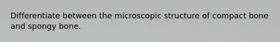 Differentiate between the microscopic structure of compact bone and spongy bone.