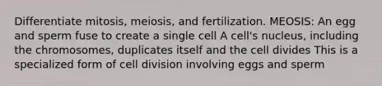 Differentiate mitosis, meiosis, and fertilization. MEOSIS: An egg and sperm fuse to create a single cell A cell's nucleus, including the chromosomes, duplicates itself and the cell divides This is a specialized form of cell division involving eggs and sperm