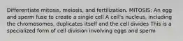 Differentiate mitosis, meiosis, and fertilization. MITOSIS: An egg and sperm fuse to create a single cell A cell's nucleus, including the chromosomes, duplicates itself and the cell divides This is a specialized form of cell division involving eggs and sperm