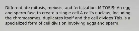 Differentiate mitosis, meiosis, and fertilization. MITOSIS: An egg and sperm fuse to create a single cell A cell's nucleus, including the chromosomes, duplicates itself and the cell divides This is a specialized form of cell division involving eggs and sperm