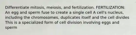 Differentiate mitosis, meiosis, and fertilization. FERTILIZATION: An egg and sperm fuse to create a single cell A cell's nucleus, including the chromosomes, duplicates itself and the cell divides This is a specialized form of cell division involving eggs and sperm