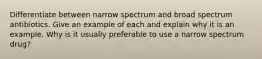 Differentiate between narrow spectrum and broad spectrum antibiotics. Give an example of each and explain why it is an example. Why is it usually preferable to use a narrow spectrum drug?