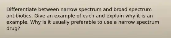 Differentiate between narrow spectrum and broad spectrum antibiotics. Give an example of each and explain why it is an example. Why is it usually preferable to use a narrow spectrum drug?