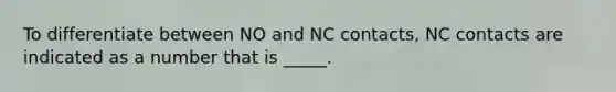 To differentiate between NO and NC contacts, NC contacts are indicated as a number that is _____.