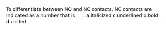 To differentiate between NO and NC contacts, NC contacts are indicated as a number that is ___. a.italicized c.underlined b.bold d.circled