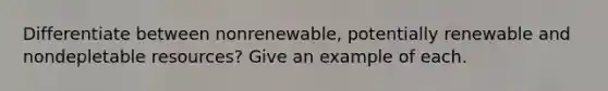 Differentiate between nonrenewable, potentially renewable and nondepletable resources? Give an example of each.