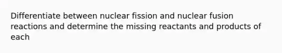 Differentiate between nuclear fission and nuclear fusion reactions and determine the missing reactants and products of each