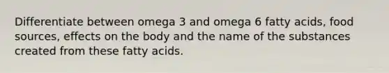 Differentiate between omega 3 and omega 6 fatty acids, food sources, effects on the body and the name of the substances created from these fatty acids.