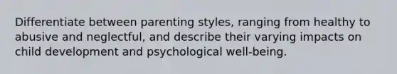 Differentiate between parenting styles, ranging from healthy to abusive and neglectful, and describe their varying impacts on child development and psychological well-being.