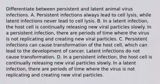 Differentiate between persistent and latent animal virus infections. A. Persistent infections always lead to cell lysis, while latent infections never lead to cell lysis. B. In a latent infection, the host cell is continually releasing new viral particles slowly. In a persistent infection, there are periods of time where the virus is not replicating and creating new viral particles. C. Persistent infections can cause transformation of the host cell, which can lead to the development of cancer. Latent infections do not cause transformation. D. In a persistent infection, the host cell is continually releasing new viral particles slowly. In a latent infection, there are periods of time where the virus is not replicating and creating new viral particles.