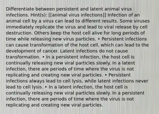 Differentiate between persistent and latent animal virus infections. Hint(s): [[animal virus infections]] Infection of an animal cell by a virus can lead to different results. Some viruses immediately replicate the virus and lead to viral release by cell destruction. Others keep the host cell alive for long periods of time while releasing new virus particles. • Persistent infections can cause transformation of the host cell, which can lead to the development of cancer. Latent infections do not cause transformation. • In a persistent infection, the host cell is continually releasing new viral particles slowly. In a latent infection, there are periods of time where the virus is not replicating and creating new viral particles. • Persistent infections always lead to cell lysis, while latent infections never lead to cell lysis. • In a latent infection, the host cell is continually releasing new viral particles slowly. In a persistent infection, there are periods of time where the virus is not replicating and creating new viral particles.