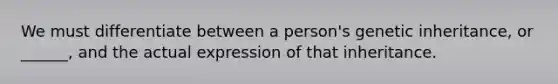 We must differentiate between a person's genetic inheritance, or ______, and the actual expression of that inheritance.