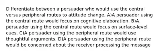 Differentiate between a persuader who would use the central versus peripheral routes to attitude change. A)A persuader using the central route would focus on cognitive elaboration. B)A persuader using the central route would focus on surface-level cues. C)A persuader using the peripheral route would use thoughtful arguments. D)A persuader using the peripheral route would be concerned about the receiver processing the message